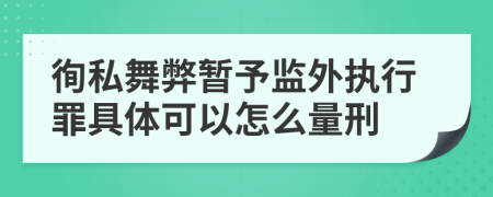 徇私舞弊暂予监外执行罪具体可以怎么量刑