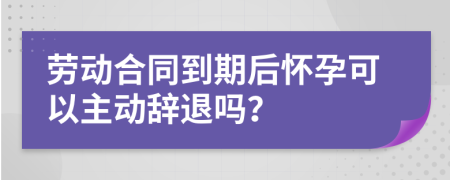 劳动合同到期后怀孕可以主动辞退吗？