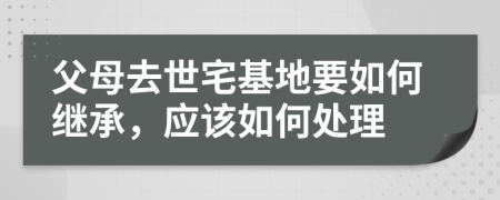 父母去世宅基地要如何继承，应该如何处理