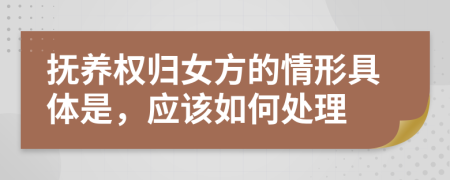 抚养权归女方的情形具体是，应该如何处理