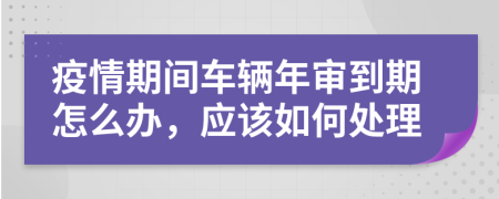 疫情期间车辆年审到期怎么办，应该如何处理