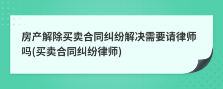 房产解除买卖合同纠纷解决需要请律师吗(买卖合同纠纷律师)