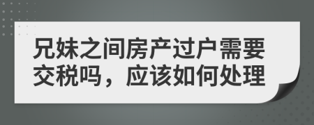 兄妹之间房产过户需要交税吗，应该如何处理