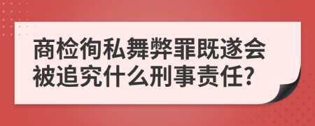 商检徇私舞弊罪既遂会被追究什么刑事责任?