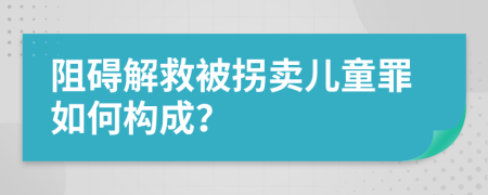 阻碍解救被拐卖儿童罪如何构成？