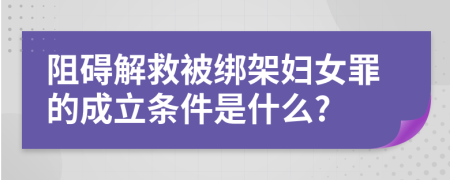 阻碍解救被绑架妇女罪的成立条件是什么?