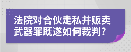 法院对合伙走私并贩卖武器罪既遂如何裁判?