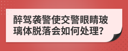 醉驾袭警使交警眼睛玻璃体脱落会如何处理？