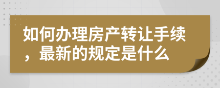 如何办理房产转让手续，最新的规定是什么