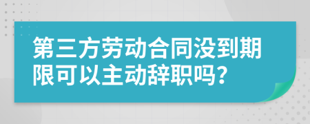 第三方劳动合同没到期限可以主动辞职吗？