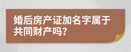 婚后房产证加名字属于共同财产吗？
