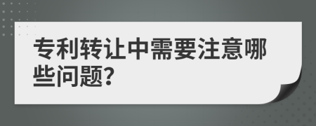 专利转让中需要注意哪些问题？