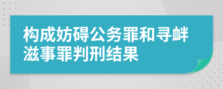 构成妨碍公务罪和寻衅滋事罪判刑结果