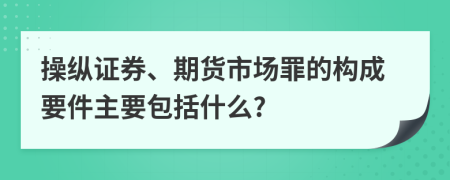 操纵证券、期货市场罪的构成要件主要包括什么?