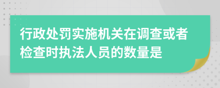 行政处罚实施机关在调查或者检查时执法人员的数量是