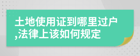 土地使用证到哪里过户,法律上该如何规定