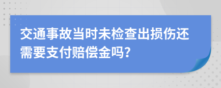 交通事故当时未检查出损伤还需要支付赔偿金吗？