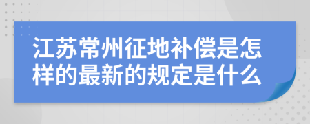 江苏常州征地补偿是怎样的最新的规定是什么