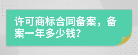 许可商标合同备案，备案一年多少钱？