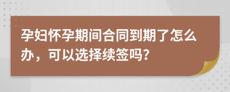 孕妇怀孕期间合同到期了怎么办，可以选择续签吗？