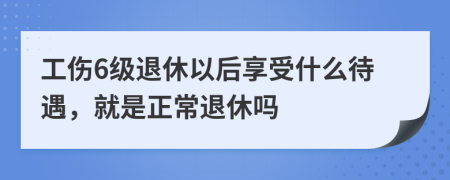 工伤6级退休以后享受什么待遇，就是正常退休吗