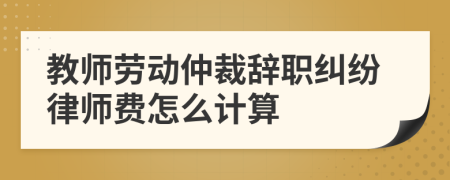 教师劳动仲裁辞职纠纷律师费怎么计算