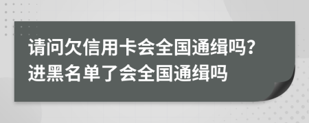 请问欠信用卡会全国通缉吗？进黑名单了会全国通缉吗