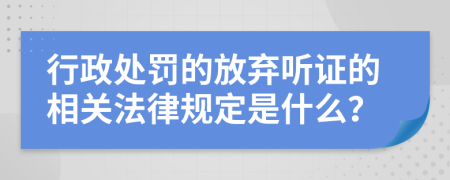 行政处罚的放弃听证的相关法律规定是什么？