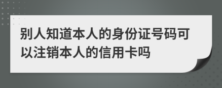 别人知道本人的身份证号码可以注销本人的信用卡吗