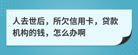 人去世后，所欠信用卡，贷款机构的钱，怎么办啊