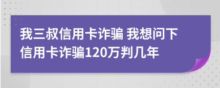 我三叔信用卡诈骗 我想问下信用卡诈骗120万判几年