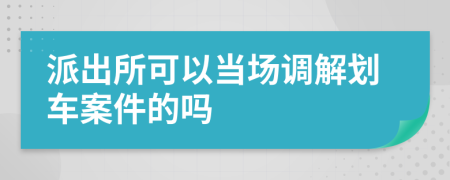 派出所可以当场调解划车案件的吗