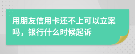 用朋友信用卡还不上可以立案吗，银行什么时候起诉