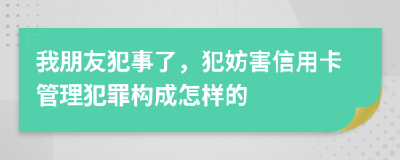 我朋友犯事了，犯妨害信用卡管理犯罪构成怎样的