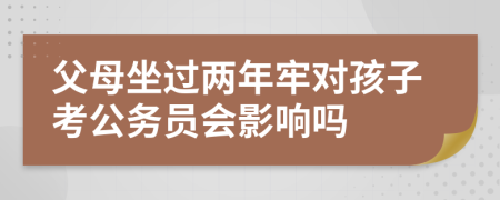 父母坐过两年牢对孩子考公务员会影响吗