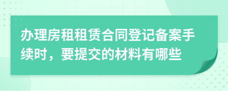 办理房租租赁合同登记备案手续时，要提交的材料有哪些