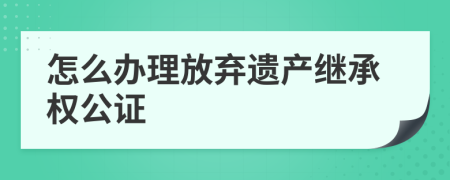 怎么办理放弃遗产继承权公证 