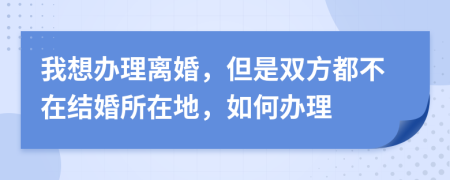 我想办理离婚，但是双方都不在结婚所在地，如何办理