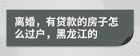 离婚，有贷款的房子怎么过户，黑龙江的