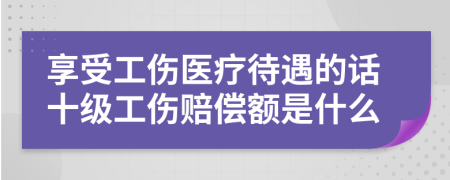 享受工伤医疗待遇的话十级工伤赔偿额是什么