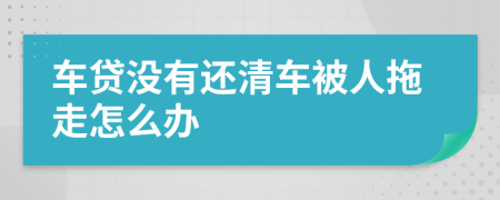 车贷没有还清车被人拖走怎么办