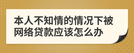 本人不知情的情况下被网络贷款应该怎么办