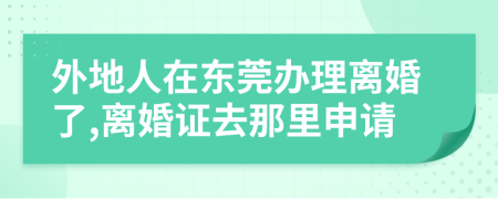 外地人在东莞办理离婚了,离婚证去那里申请