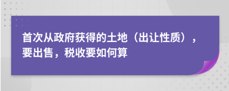 首次从政府获得的土地（出让性质），要出售，税收要如何算