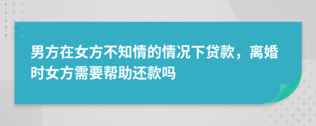 男方在女方不知情的情况下贷款，离婚时女方需要帮助还款吗