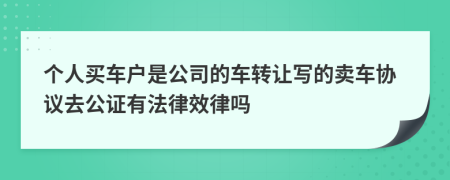 个人买车户是公司的车转让写的卖车协议去公证有法律效律吗