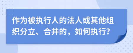 作为被执行人的法人或其他组织分立、合并的，如何执行？