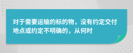 对于需要运输的标的物，没有约定交付地点或约定不明确的，从何时