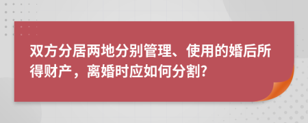 双方分居两地分别管理、使用的婚后所得财产，离婚时应如何分割?