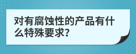 对有腐蚀性的产品有什么特殊要求？